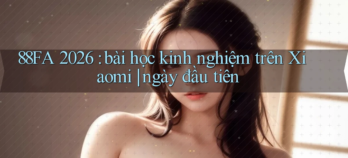 88FA 2026 bài học kinh nghiệm trên Xiaomi ngày đầu tiên