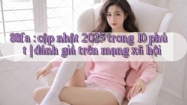 88fa cập nhật 2025 trong 10 phút đánh giá trên mạng xã hội