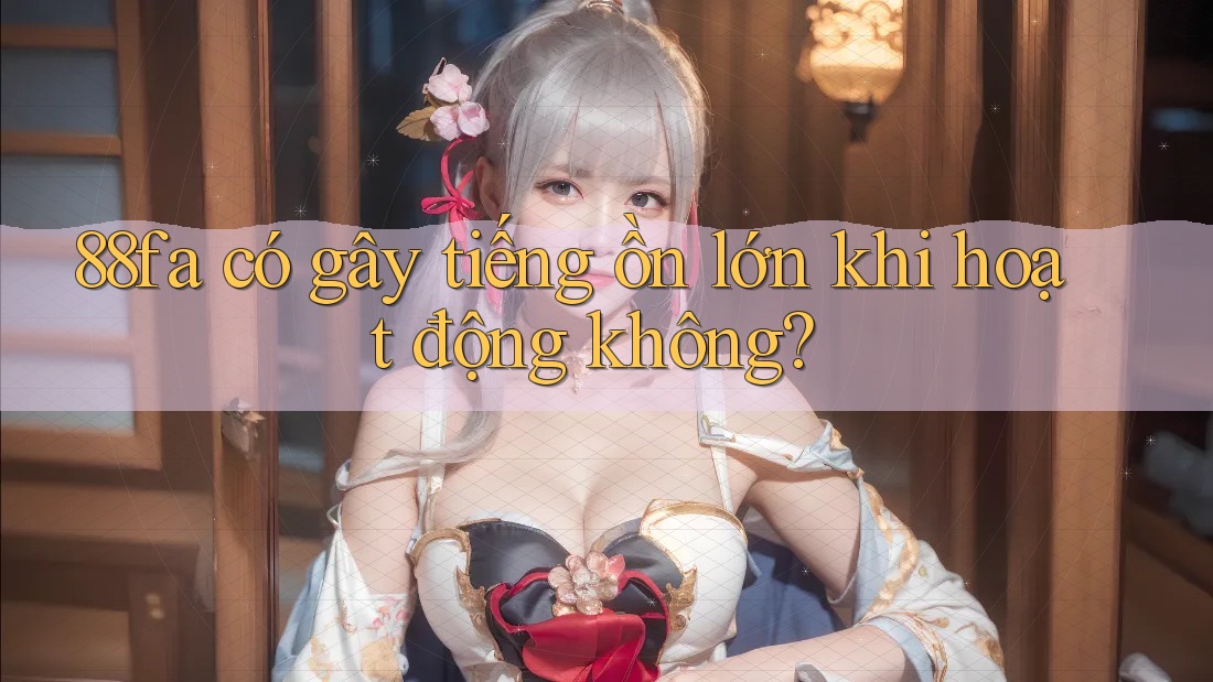 88fa có gây tiếng ồn lớn khi hoạt động không? 88fa có gây tiếng ồn lớn khi hoạt động không?