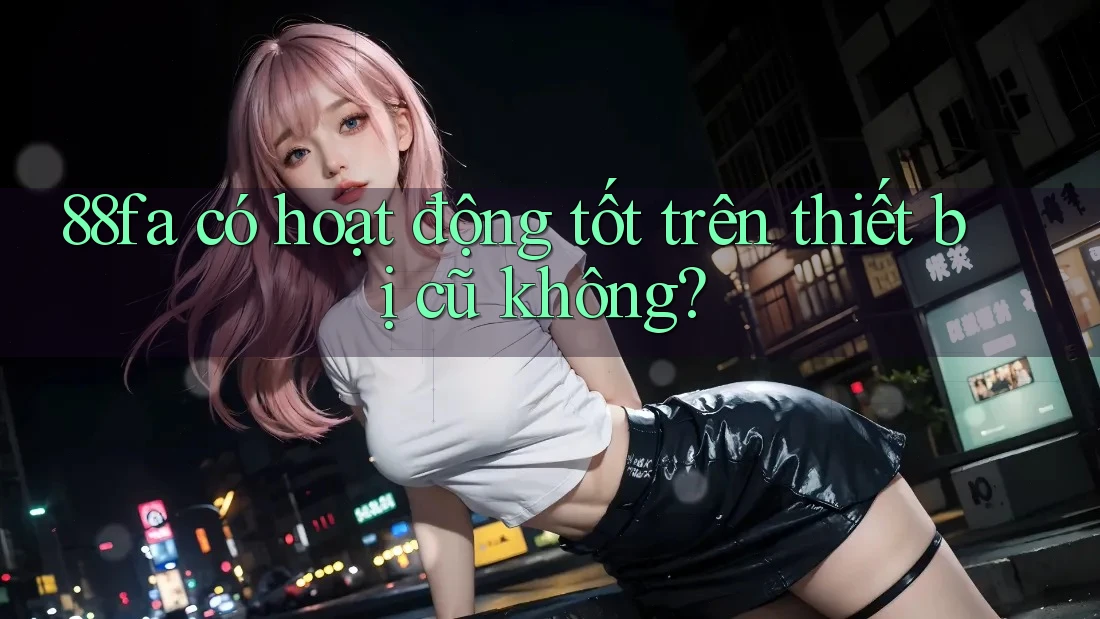 88fa có hoạt động tốt trên thiết bị cũ không?