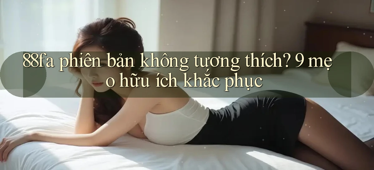 88fa phiên bản không tương thích 9 mẹo hữu ích khắc phục