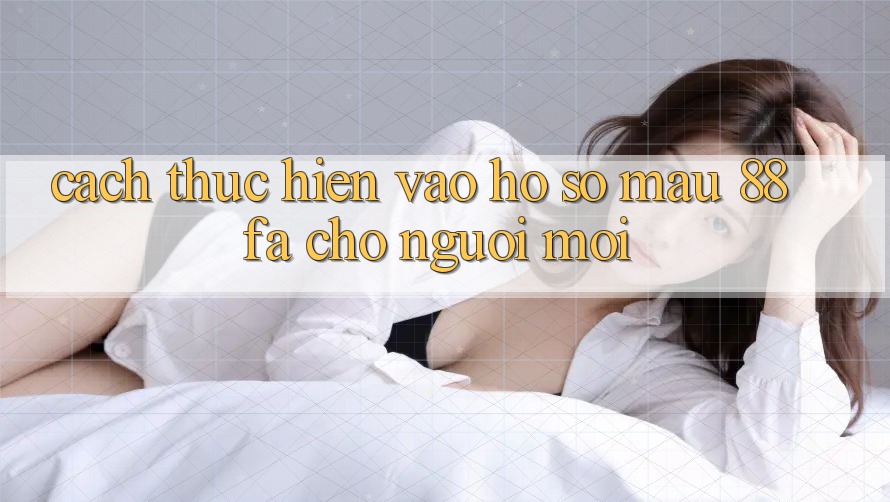 Cách thực hiện Vào hồ sơ Mau 88fa Cho Người Mới