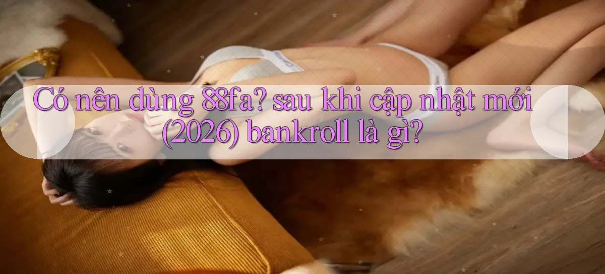 Có nên dùng 88fa sau khi cập nhật mới (2026) bankroll là gì