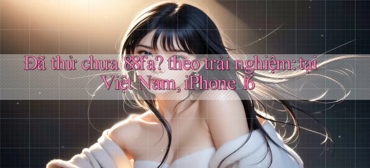 Đã thử chưa 88fa theo trải nghiệm tại Việt Nam, iPhone 16