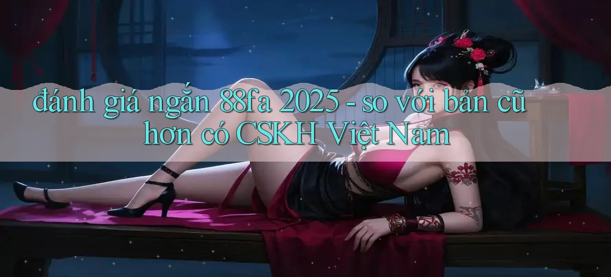 đánh giá ngắn 88fa 2025   so với bản cũ hơn có CSKH Việt Nam