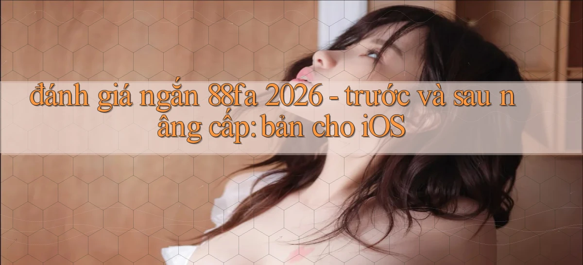 đánh giá ngắn 88fa 2026   trước và sau nâng cấp bản cho iOS