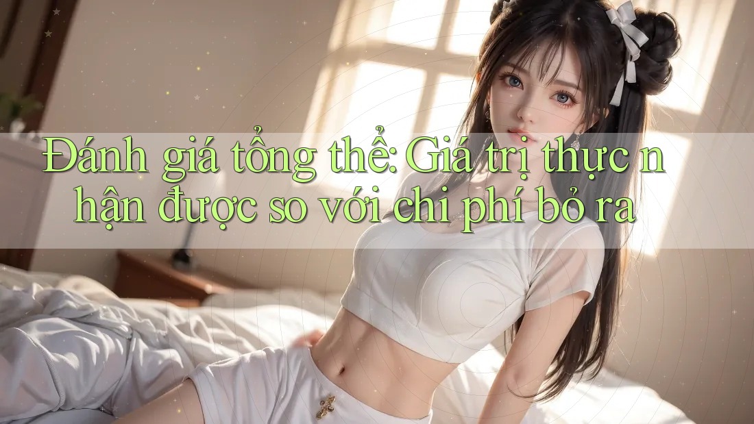 Đánh giá tổng thể: Giá trị thực nhận được so với chi phí bỏ ra