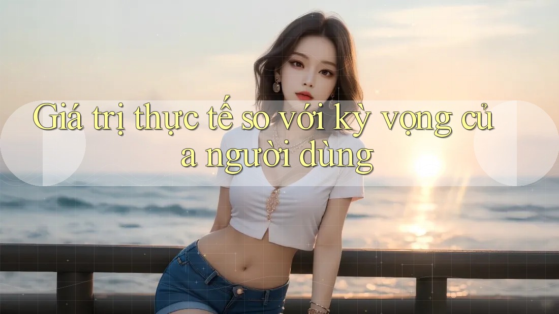 Giá trị thực tế so với kỳ vọng của người dùng Giá trị thực tế so với kỳ vọng của người dùng