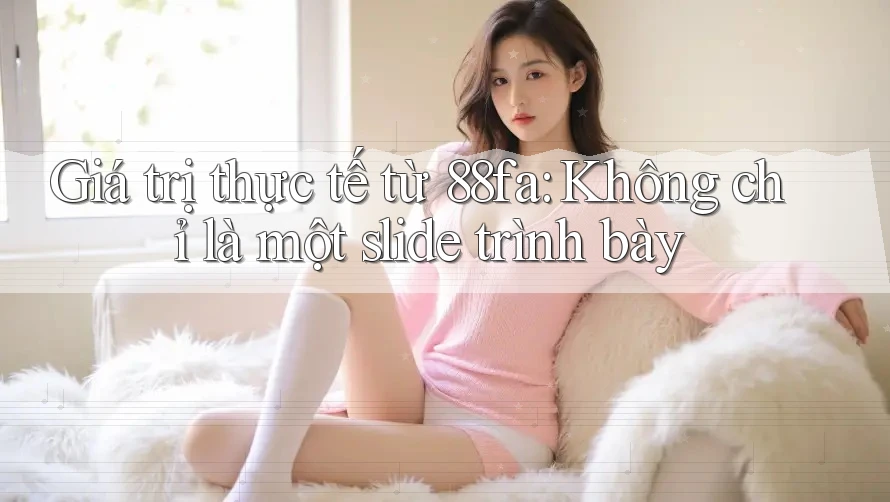 Giá trị thực tế từ 88fa: Không chỉ là một slide trình bày