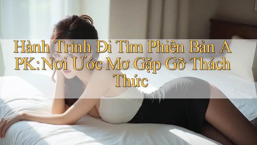 Hành Trình Đi Tìm Phiên Bản APK: Nơi Ước Mơ Gặp Gỡ Thách Thức Hành Trình Đi Tìm Phiên Bản APK: Nơi Ước Mơ Gặp Gỡ Thách Thức