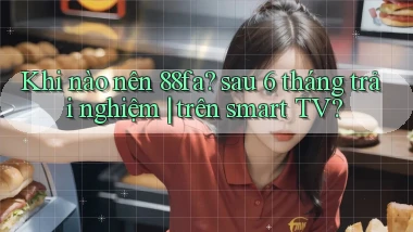 Khi nào nên 88fa sau 6 tháng trải nghiệm trên smart TV