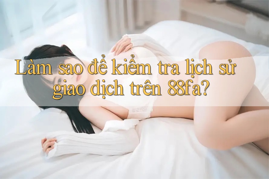 Làm sao để kiểm tra lịch sử giao dịch trên 88fa?