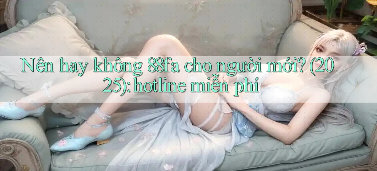 Nên hay không 88fa cho người mới (2025) hotline miễn phí