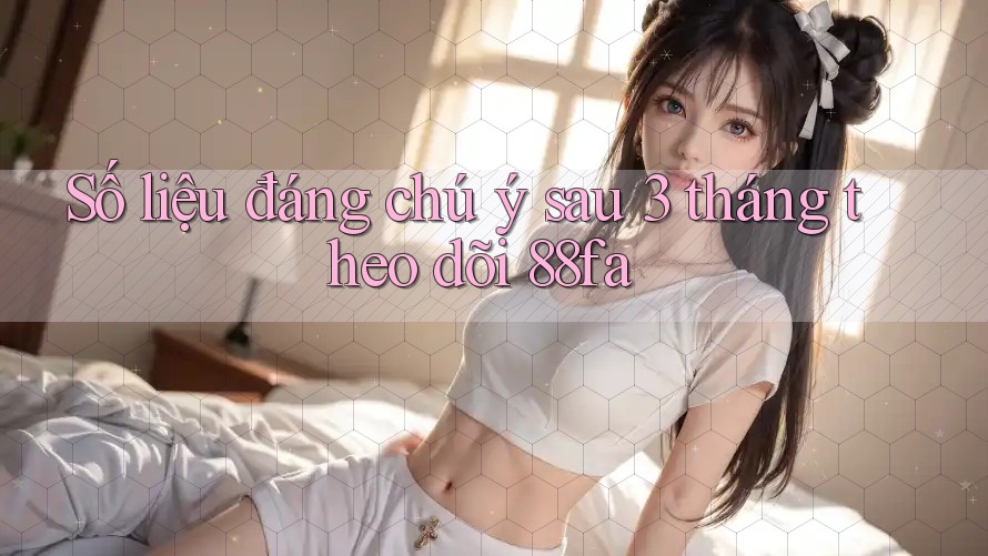 Số liệu đáng chú ý sau 3 tháng theo dõi 88fa