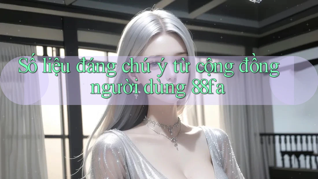 Số liệu đáng chú ý từ cộng đồng người dùng 88fa