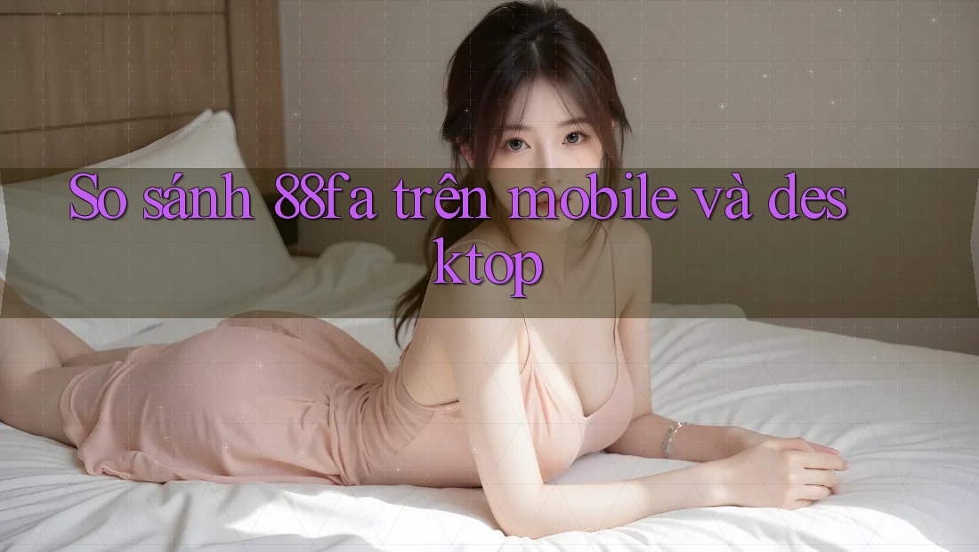 So sánh 88fa trên mobile và desktop So sánh 88fa trên mobile và desktop