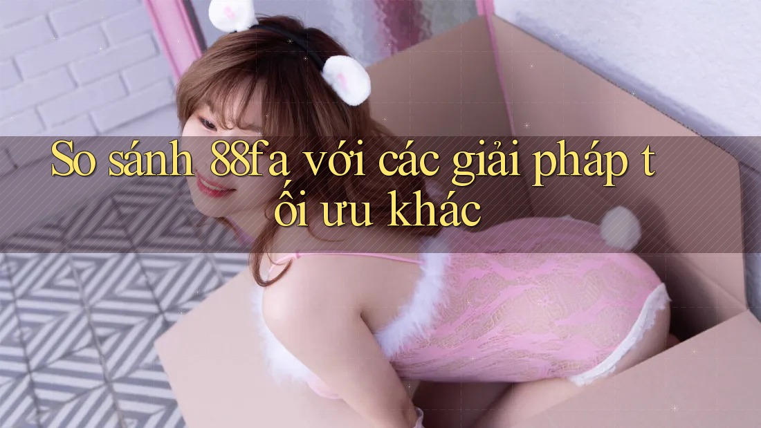 So sánh 88fa với các giải pháp tối ưu khác So sánh 88fa với các giải pháp tối ưu khác
