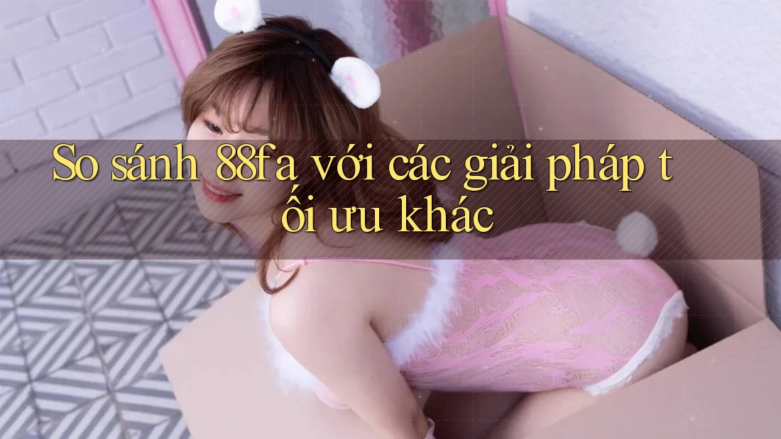 So sánh 88fa với các giải pháp tối ưu khác