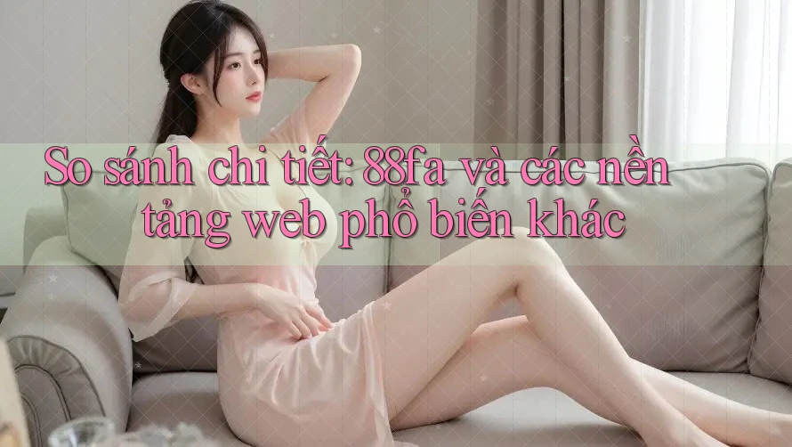 So sánh chi tiết: 88fa và các nền tảng web phổ biến khác