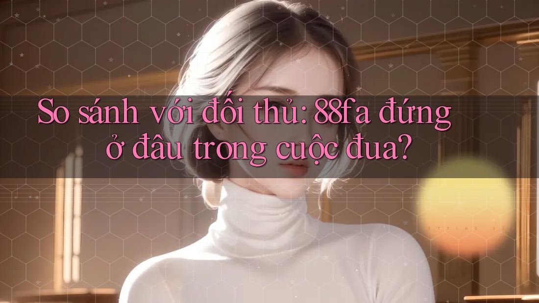 So sánh với đối thủ: 88fa đứng ở đâu trong cuộc đua?
