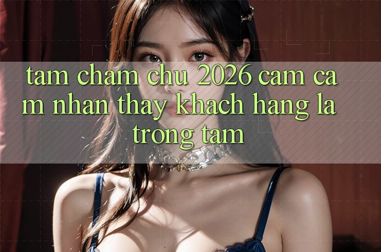 Tầm Chăm chú 2026: Cảm cảm nhận thấy Khách Hàng Là Trọng Tâm
