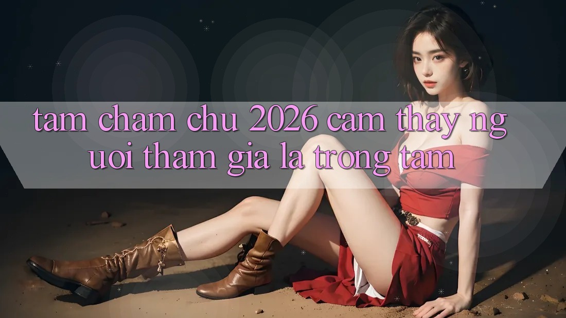Tầm Chăm chú 2026: Cảm thấy Người tham gia Là Trọng Tâm