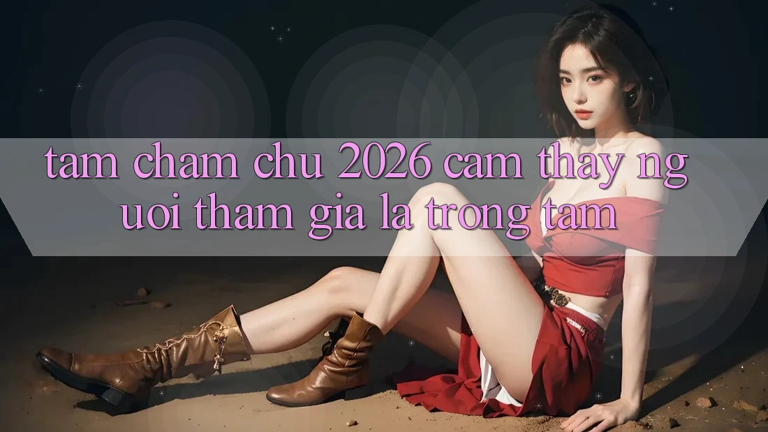 Tầm Chăm chú 2026: Cảm thấy Người tham gia Là Trọng Tâm