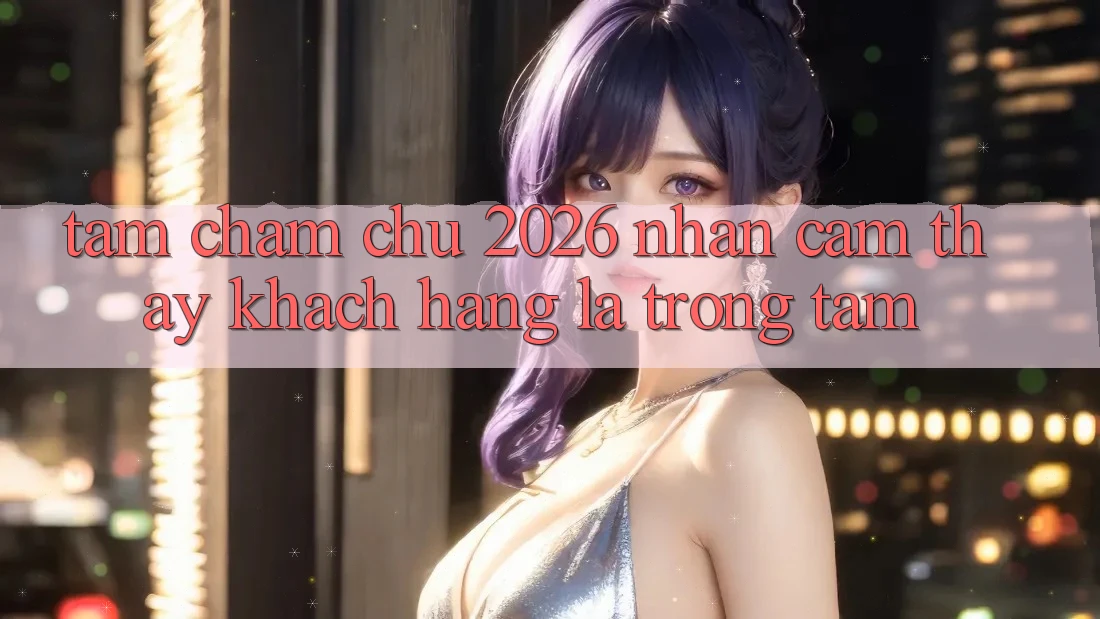 Tầm Chăm chú 2026: Nhận cảm thấy Khách Hàng Là Trọng Tâm