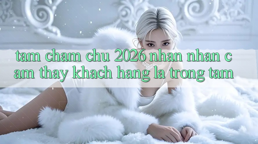 Tầm Chăm chú 2026: Nhận nhận cảm thấy Khách Hàng Là Trọng Tâm