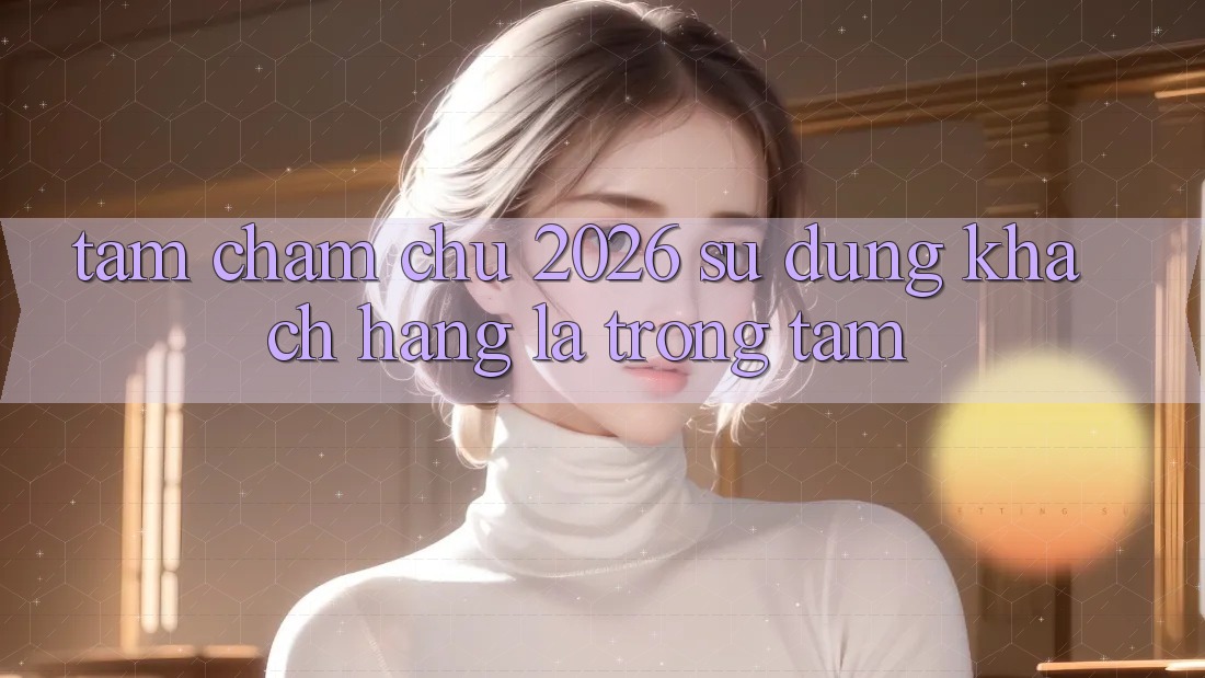 Tầm Chăm chú 2026: Sử dụng Khách Hàng Là Trọng Tâm