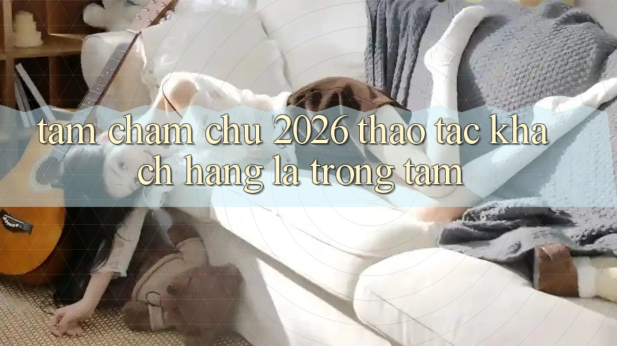 Tầm Chăm chú 2026: Thao tác Khách Hàng Là Trọng Tâm Tầm Chăm chú 2026: Thao tác Khách Hàng Là Trọng Tâm