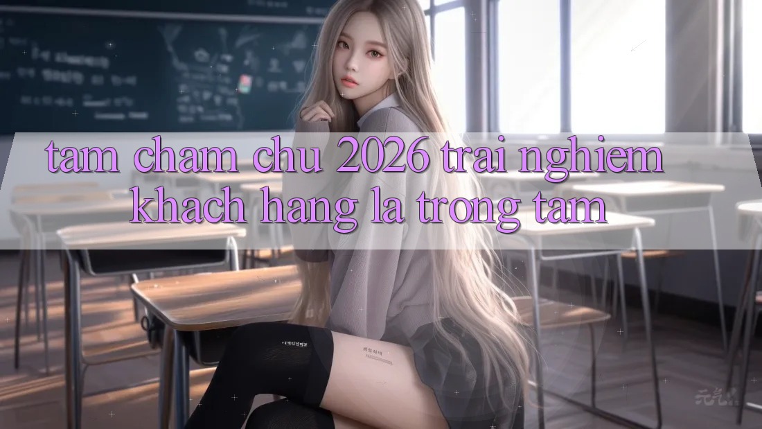 Tầm Chăm chú 2026: Trải nghiệm Khách Hàng Là Trọng Tâm