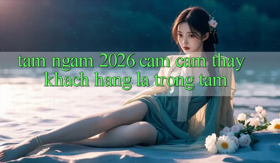 Tầm Ngắm 2026: Cảm cảm thấy Khách Hàng Là Trọng Tâm