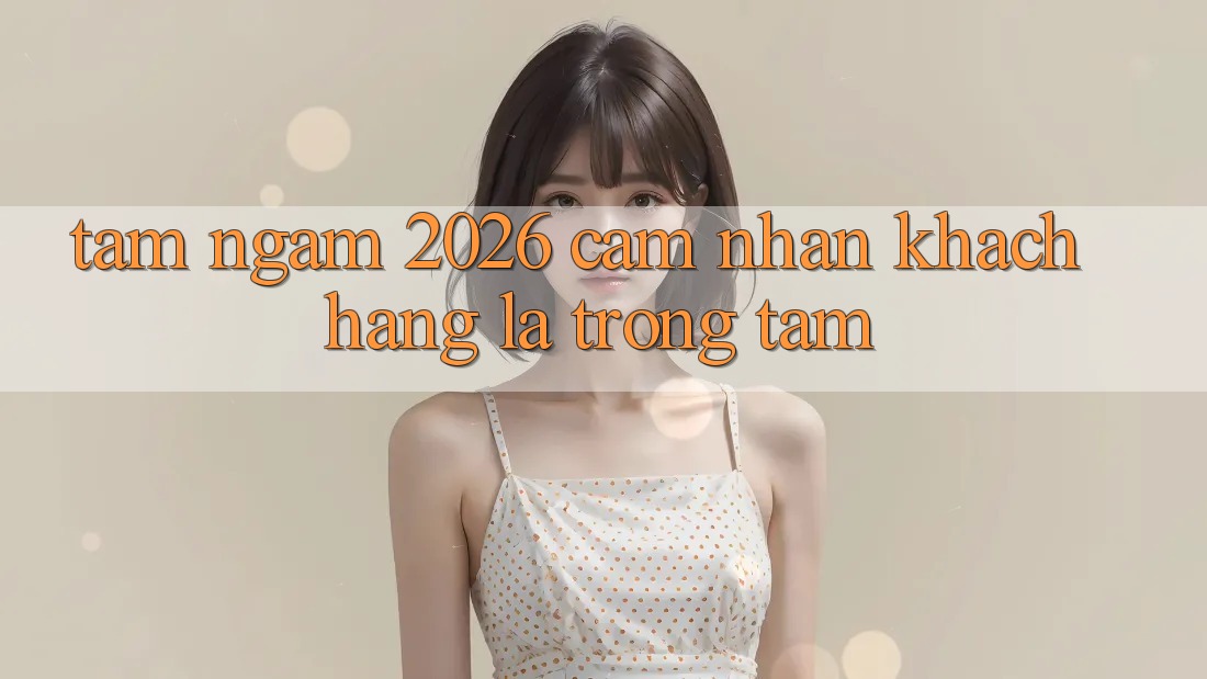 Tầm Ngắm 2026: Cảm nhận Khách Hàng Là Trọng Tâm