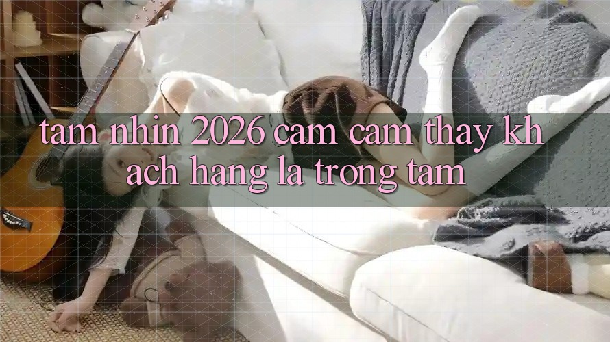 Tầm Nhìn 2026: Cảm cảm thấy Khách Hàng Là Trọng Tâm