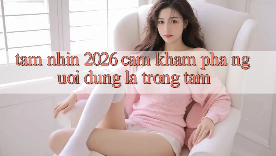 Tầm Nhìn 2026: Cảm khám phá Người dùng Là Trọng Tâm