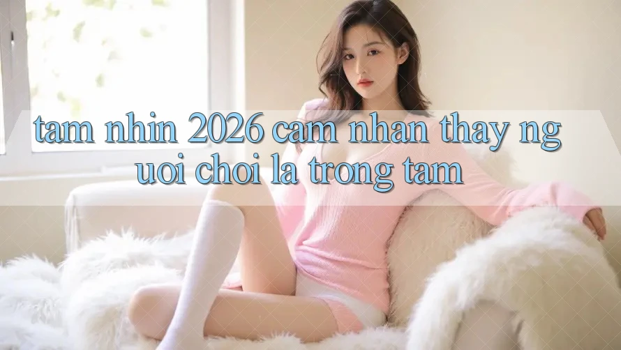 Tầm Nhìn 2026: Cảm nhận thấy Người chơi Là Trọng Tâm