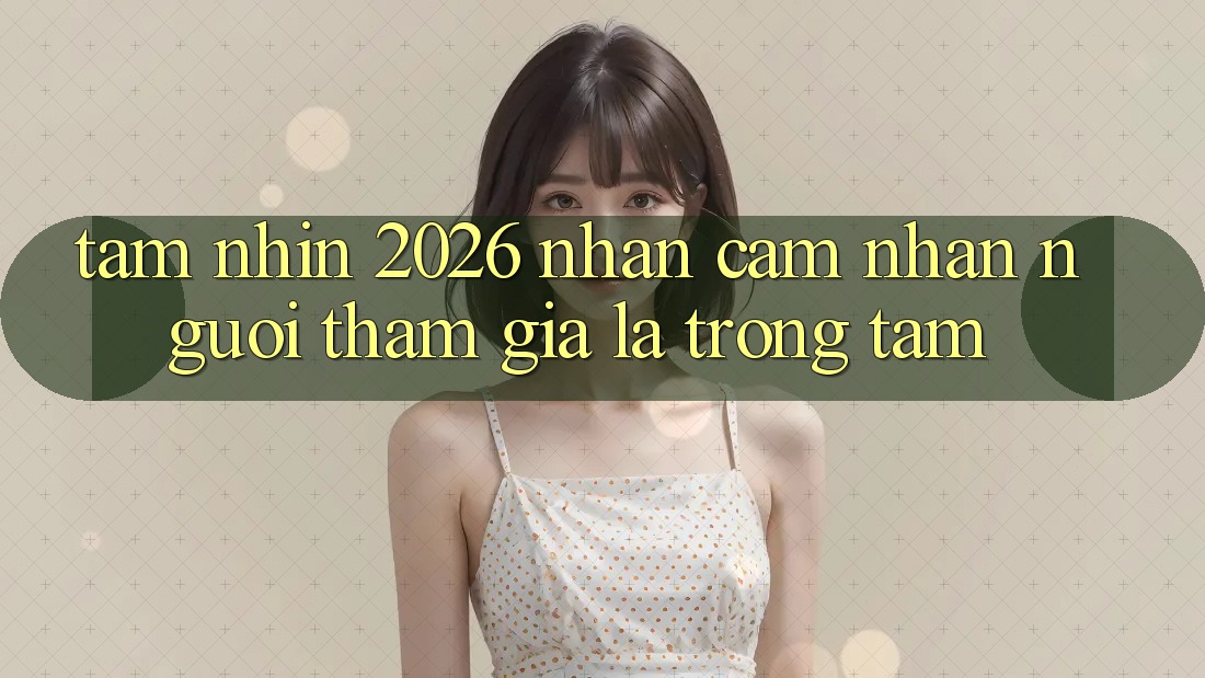 Tầm Nhìn 2026: Nhận cảm nhận Người tham gia Là Trọng Tâm