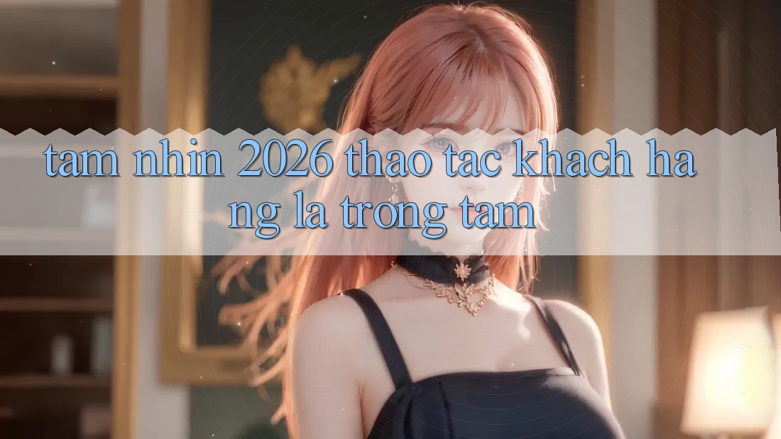Tầm Nhìn 2026: Thao tác Khách Hàng Là Trọng Tâm