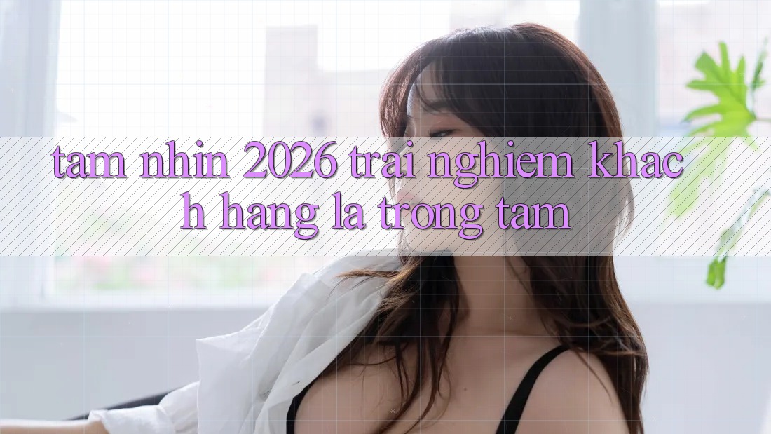 Tầm Nhìn 2026: Trải nghiệm Khách Hàng Là Trọng Tâm