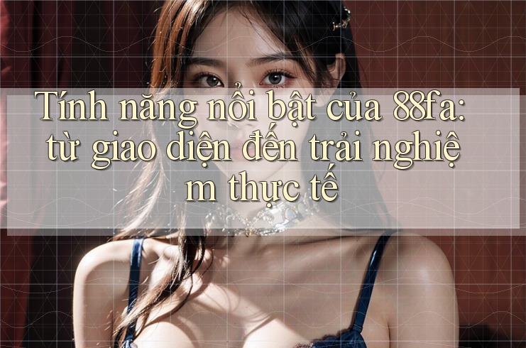 Tính năng nổi bật của 88fa: từ giao diện đến trải nghiệm thực tế