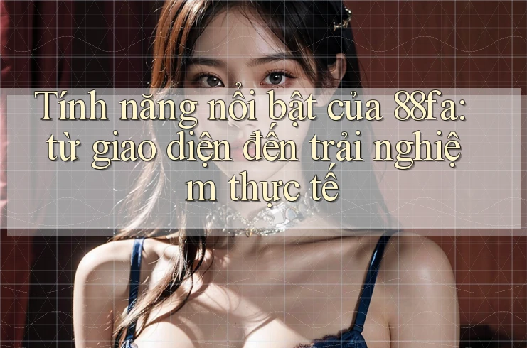 Tính năng nổi bật của 88fa: từ giao diện đến trải nghiệm thực tế