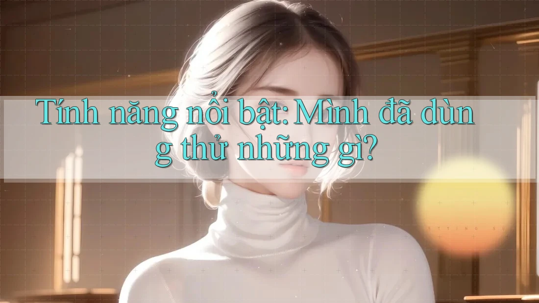 Tính năng nổi bật: Mình đã dùng thử những gì? Tính năng nổi bật: Mình đã dùng thử những gì?