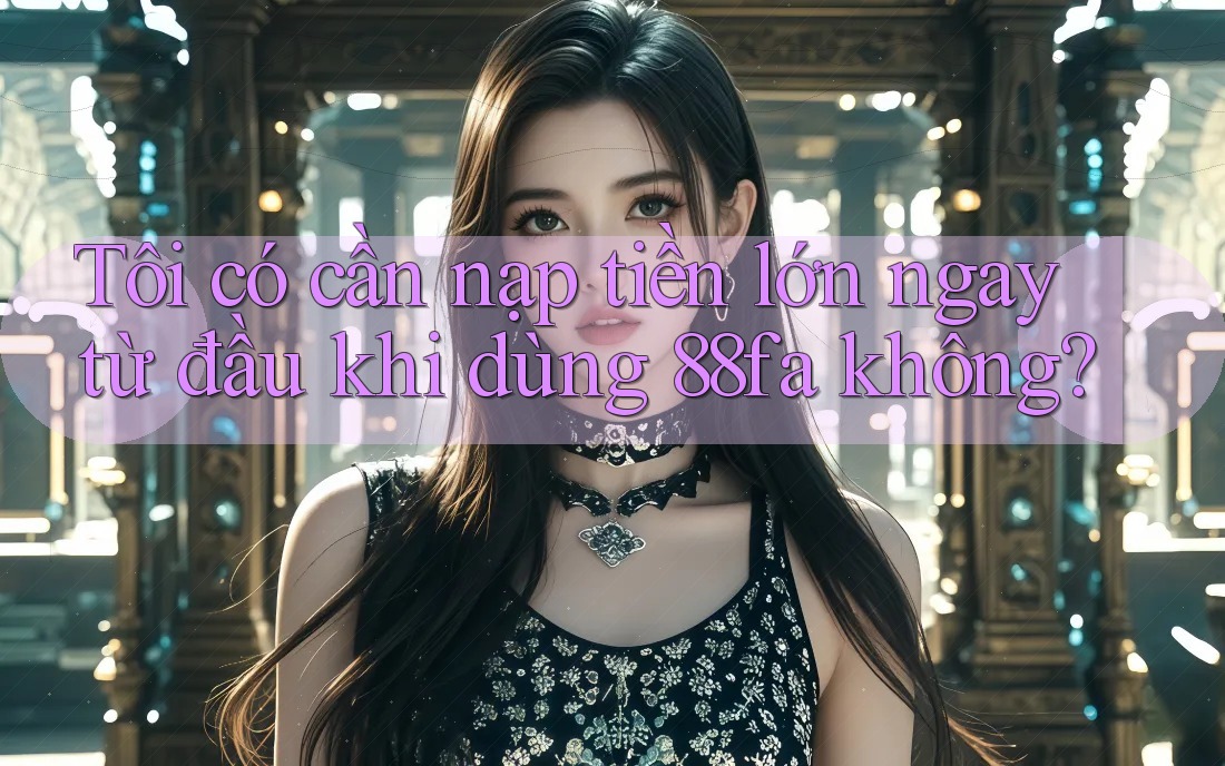 Tôi có cần nạp tiền lớn ngay từ đầu khi dùng 88fa không?