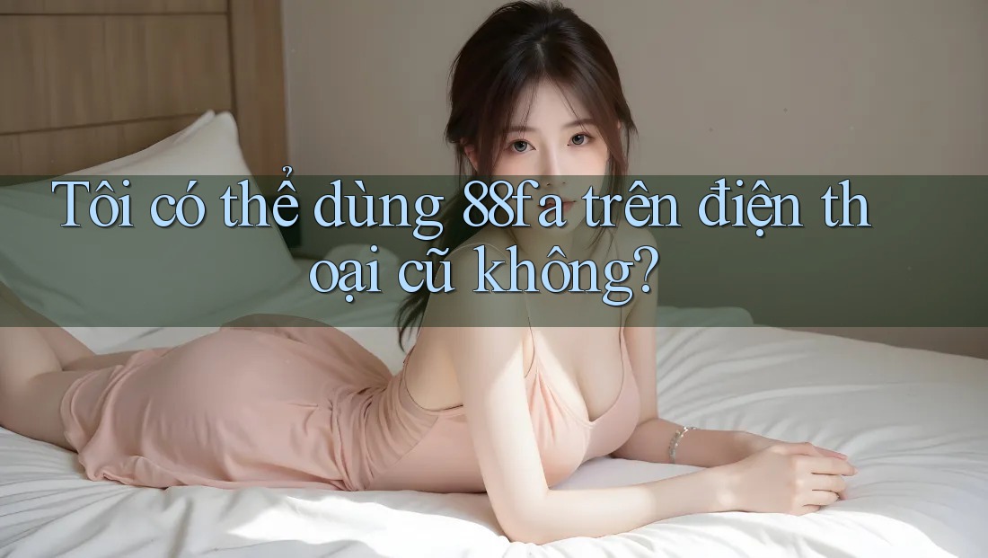 Tôi có thể dùng 88fa trên điện thoại cũ không? Tôi có thể dùng 88fa trên điện thoại cũ không?
