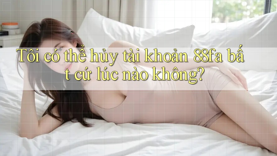 Tôi có thể hủy tài khoản 88fa bất cứ lúc nào không?