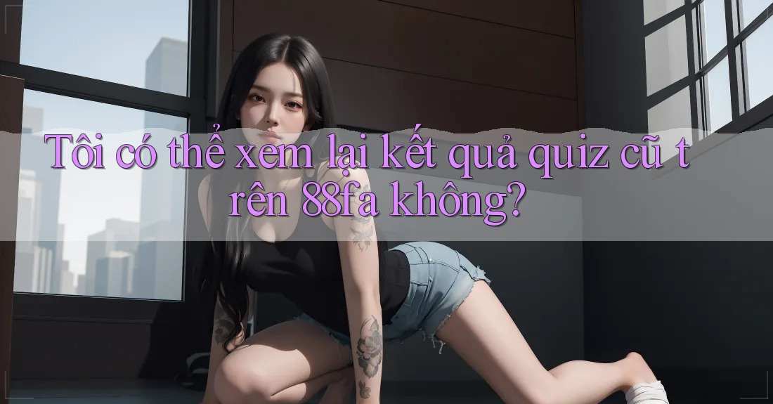 Tôi có thể xem lại kết quả quiz cũ trên 88fa không?