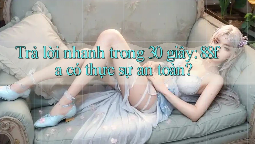 Trả lời nhanh trong 30 giây: 88fa có thực sự an toàn?