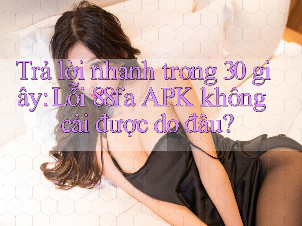 Trả lời nhanh trong 30 giây: Lỗi 88fa APK không cài được do đâu?