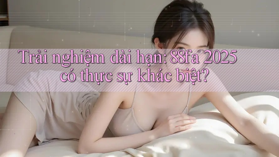 Trải nghiệm dài hạn: 88fa 2025 có thực sự khác biệt?
